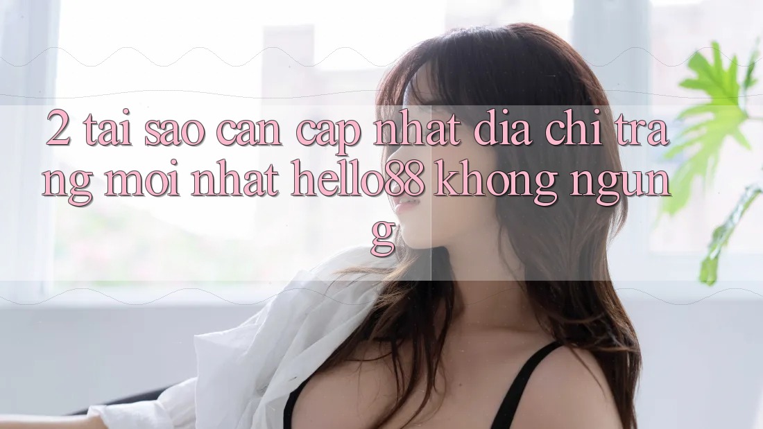 2. Tại Sao Cần Cập Nhật “Địa chỉ trang Mới nhất Hello88” Không ngừng?
