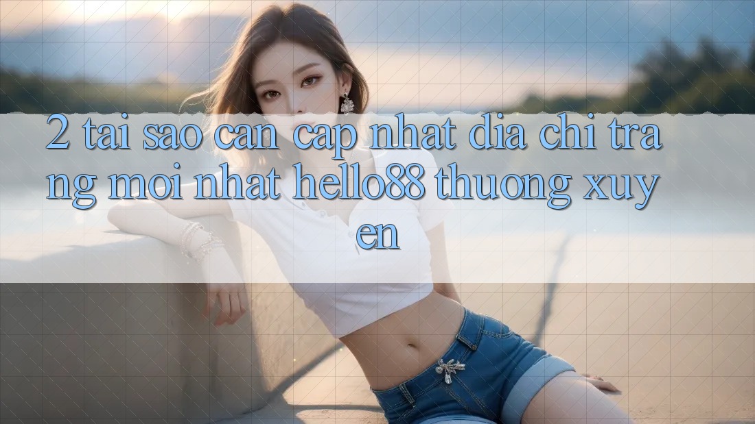 2. Tại Sao Cần Cập Nhật “Địa chỉ trang Mới nhất Hello88” Thường Xuyên?