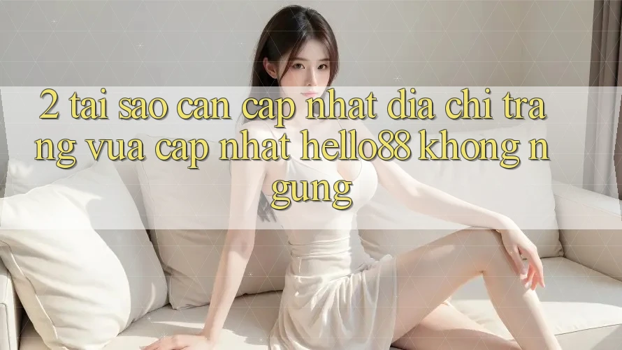 2. Tại Sao Cần Cập Nhật “Địa chỉ trang Vừa cập nhật Hello88” Không ngừng?