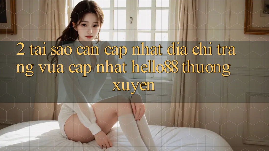 2. Tại Sao Cần Cập Nhật “Địa chỉ trang Vừa cập nhật Hello88” Thường xuyên?