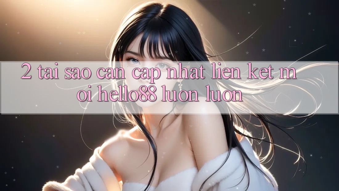 2. Tại Sao Cần Cập Nhật “Liên kết Mới Hello88” Luôn luôn?