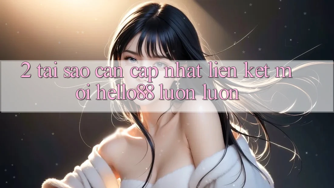 2. Tại Sao Cần Cập Nhật “Liên kết Mới Hello88” Luôn luôn?