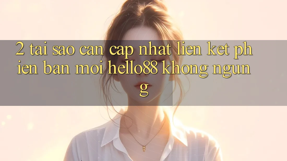 2. Tại Sao Cần Cập Nhật “Liên kết Phiên bản mới Hello88” Không ngừng?