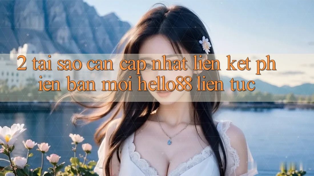 2. Tại Sao Cần Cập Nhật “Liên kết Phiên bản mới Hello88” Liên tục?