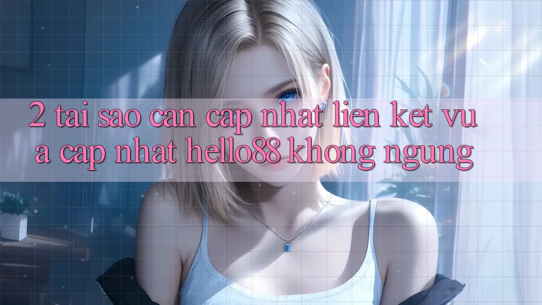 2. Tại Sao Cần Cập Nhật “Liên kết Vừa cập nhật Hello88” Không ngừng?