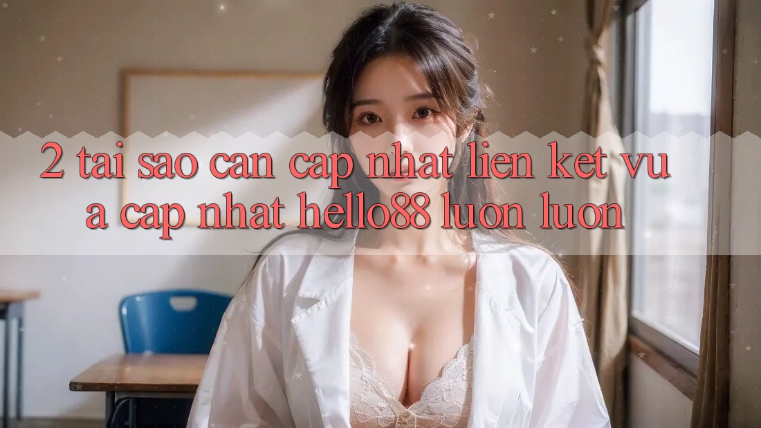 2. Tại Sao Cần Cập Nhật “Liên kết Vừa cập nhật Hello88” Luôn luôn?