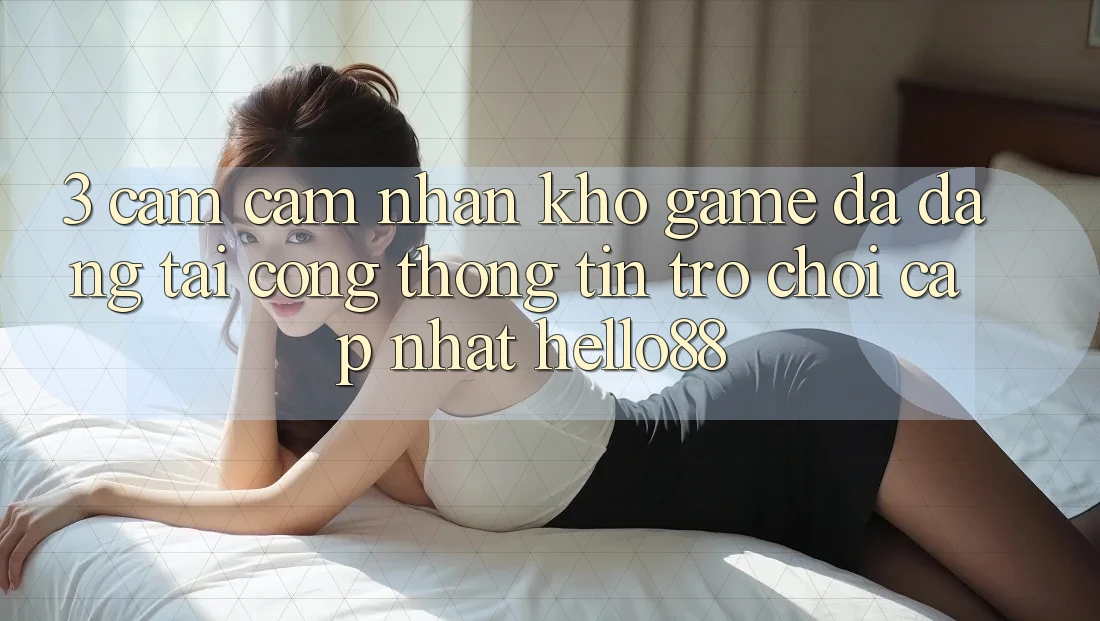 3. Cảm cảm nhận Kho Game Đa Dạng Tại Cổng thông tin Trò chơi Cập Nhật Hello88
