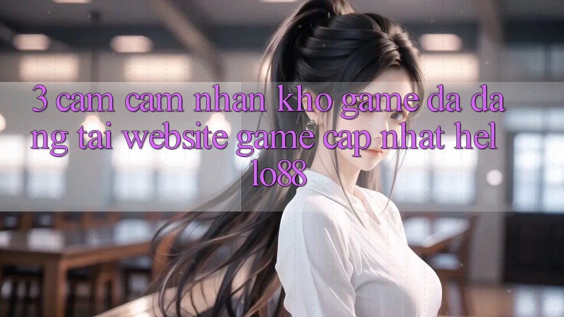 3. Cảm cảm nhận Kho Game Đa Dạng Tại Website Game Cập Nhật Hello88