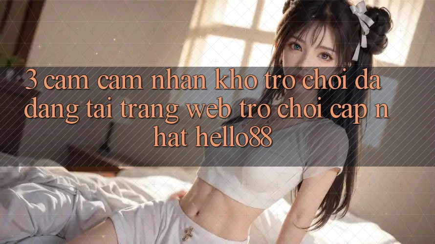 3. Cảm cảm nhận Kho Trò chơi Đa Dạng Tại Trang web Trò chơi Cập Nhật Hello88