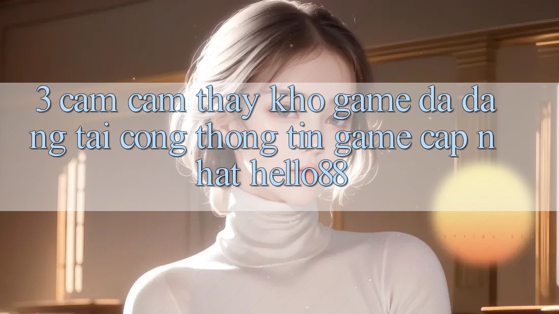 3. Cảm cảm thấy Kho Game Đa Dạng Tại Cổng thông tin Game Cập Nhật Hello88