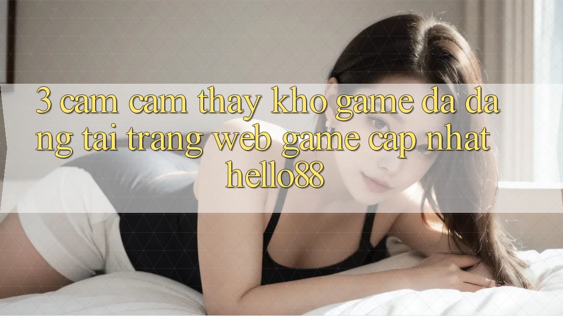 3. Cảm cảm thấy Kho Game Đa Dạng Tại Trang web Game Cập Nhật Hello88