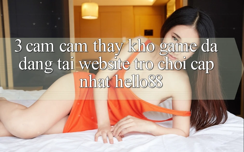 3. Cảm cảm thấy Kho Game Đa Dạng Tại Website Trò chơi Cập Nhật Hello88