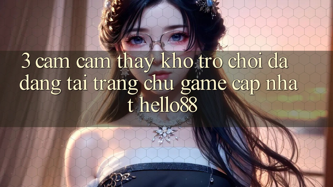 3. Cảm cảm thấy Kho Trò chơi Đa Dạng Tại Trang chủ Game Cập Nhật Hello88