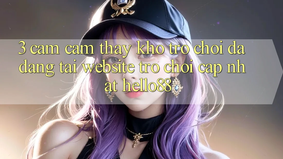 3. Cảm cảm thấy Kho Trò chơi Đa Dạng Tại Website Trò chơi Cập Nhật Hello88