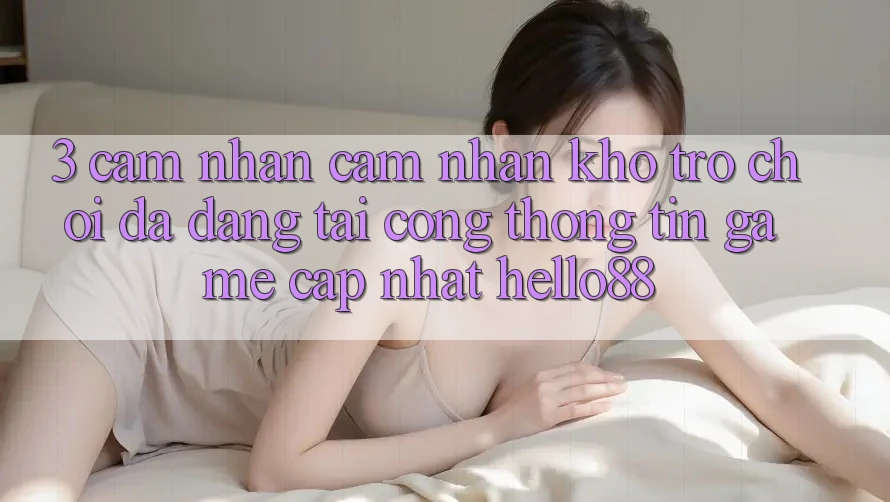3. Cảm nhận cảm nhận Kho Trò chơi Đa Dạng Tại Cổng thông tin Game Cập Nhật Hello88