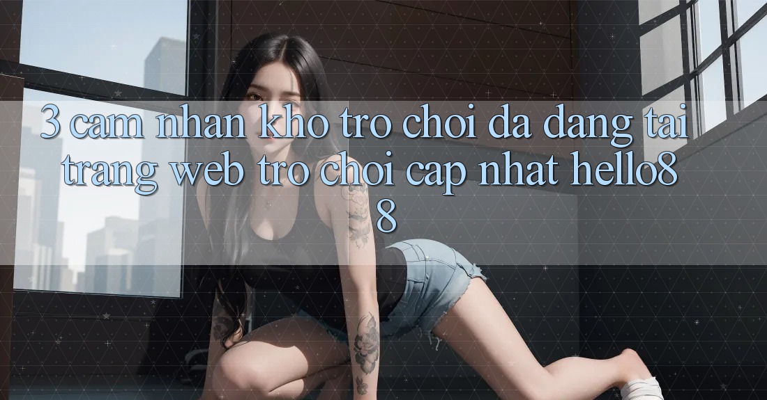 3. Cảm nhận Kho Trò chơi Đa Dạng Tại Trang web Trò chơi Cập Nhật Hello88