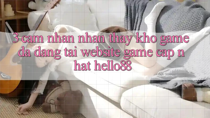 3. Cảm nhận nhận thấy Kho Game Đa Dạng Tại Website Game Cập Nhật Hello88