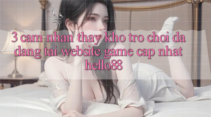 3. Cảm nhận thấy Kho Trò chơi Đa Dạng Tại Website Game Cập Nhật Hello88