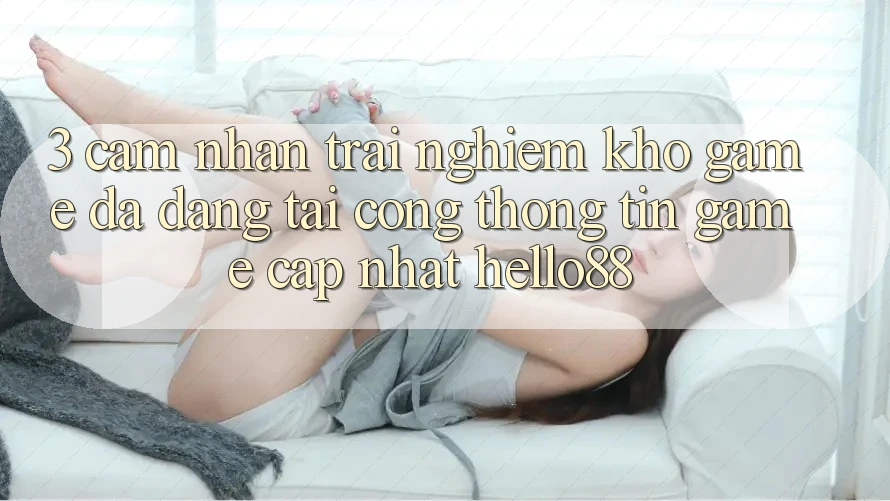 3. Cảm nhận trải nghiệm Kho Game Đa Dạng Tại Cổng thông tin Game Cập Nhật Hello88