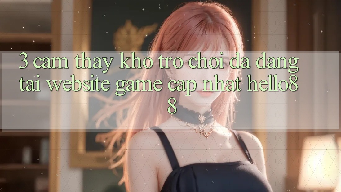 3. Cảm thấy Kho Trò chơi Đa Dạng Tại Website Game Cập Nhật Hello88