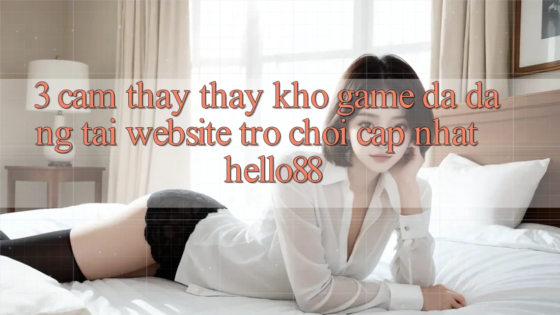3. Cảm thấy thấy Kho Game Đa Dạng Tại Website Trò chơi Cập Nhật Hello88