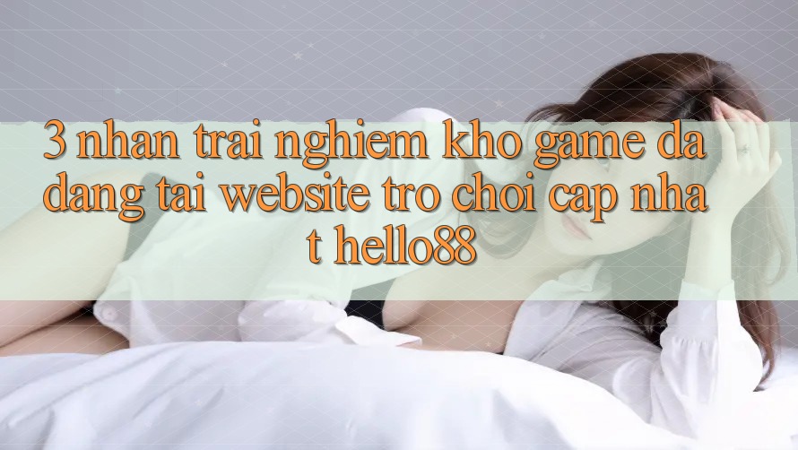 3. Nhận trải nghiệm Kho Game Đa Dạng Tại Website Trò chơi Cập Nhật Hello88