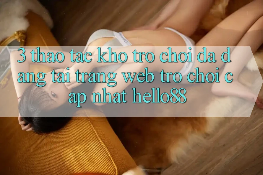 3. Thao tác Kho Trò chơi Đa Dạng Tại Trang web Trò chơi Cập Nhật Hello88