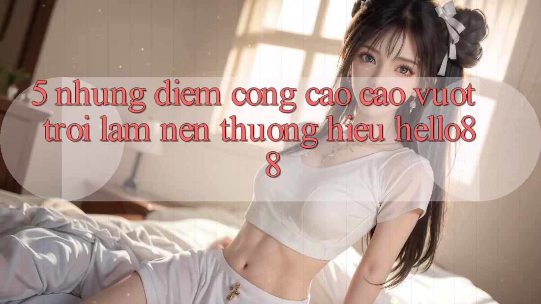 5. Những Điểm Cộng Cao cao vượt trội Làm Nên Thương Hiệu Hello88