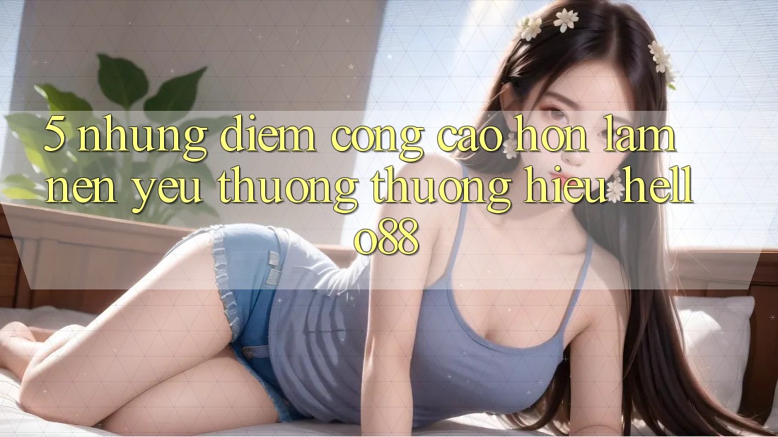 5. Những Điểm Cộng Cao hơn Làm Nên Yêu thương thương Hiệu Hello88