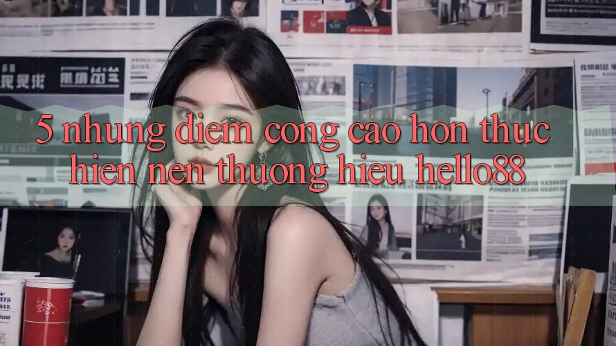 5. Những Điểm Cộng Cao hơn Thực hiện Nên Thương Hiệu Hello88