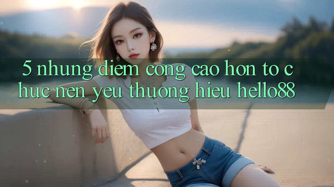 5. Những Điểm Cộng Cao hơn Tổ chức Nên Yêu thương Hiệu Hello88