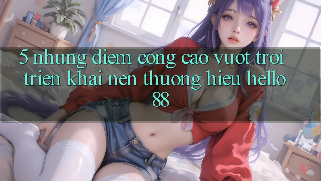 5. Những Điểm Cộng Cao vượt trội Triển khai Nên Thương Hiệu Hello88