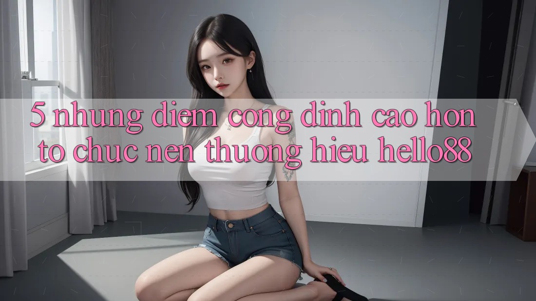 5. Những Điểm Cộng Đỉnh cao hơn Tổ chức Nên Thương Hiệu Hello88