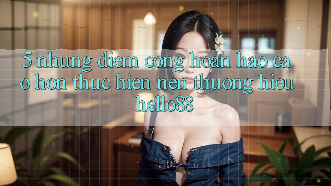 5. Những Điểm Cộng Hoàn hảo cao hơn Thực hiện Nên Thương Hiệu Hello88
