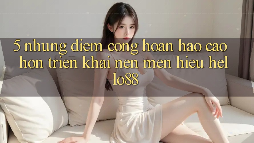 5. Những Điểm Cộng Hoàn hảo cao hơn Triển khai Nên Mến Hiệu Hello88