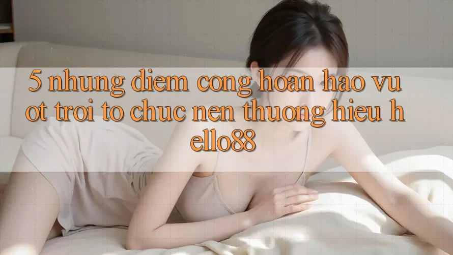 5. Những Điểm Cộng Hoàn hảo vượt trội Tổ chức Nên Thương Hiệu Hello88