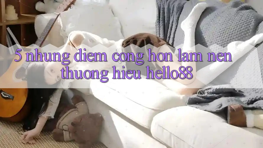 5. Những Điểm Cộng Hơn Làm Nên Thương Hiệu Hello88