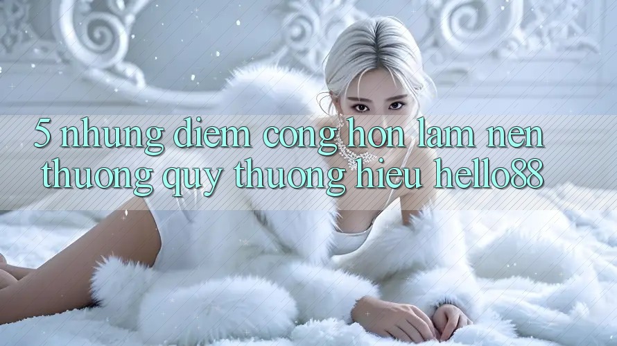 5. Những Điểm Cộng Hơn Làm Nên Thương quý thương Hiệu Hello88