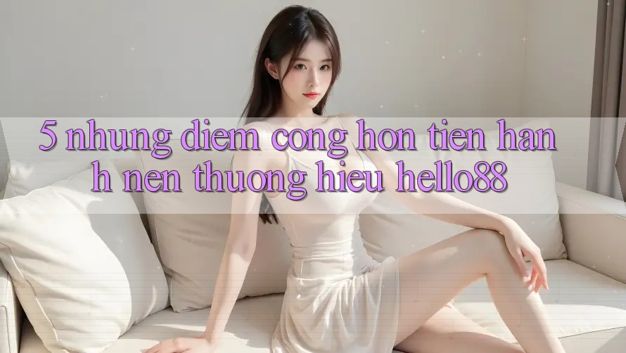 5. Những Điểm Cộng Hơn Tiến hành Nên Thương Hiệu Hello88