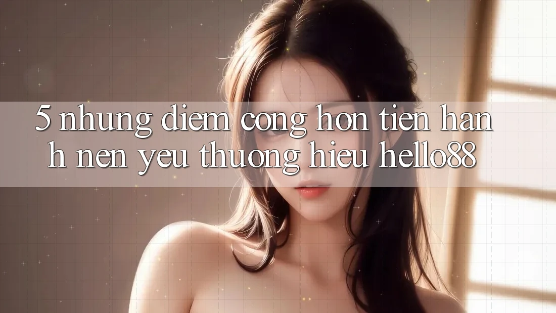 5. Những Điểm Cộng Hơn Tiến hành Nên Yêu thương Hiệu Hello88