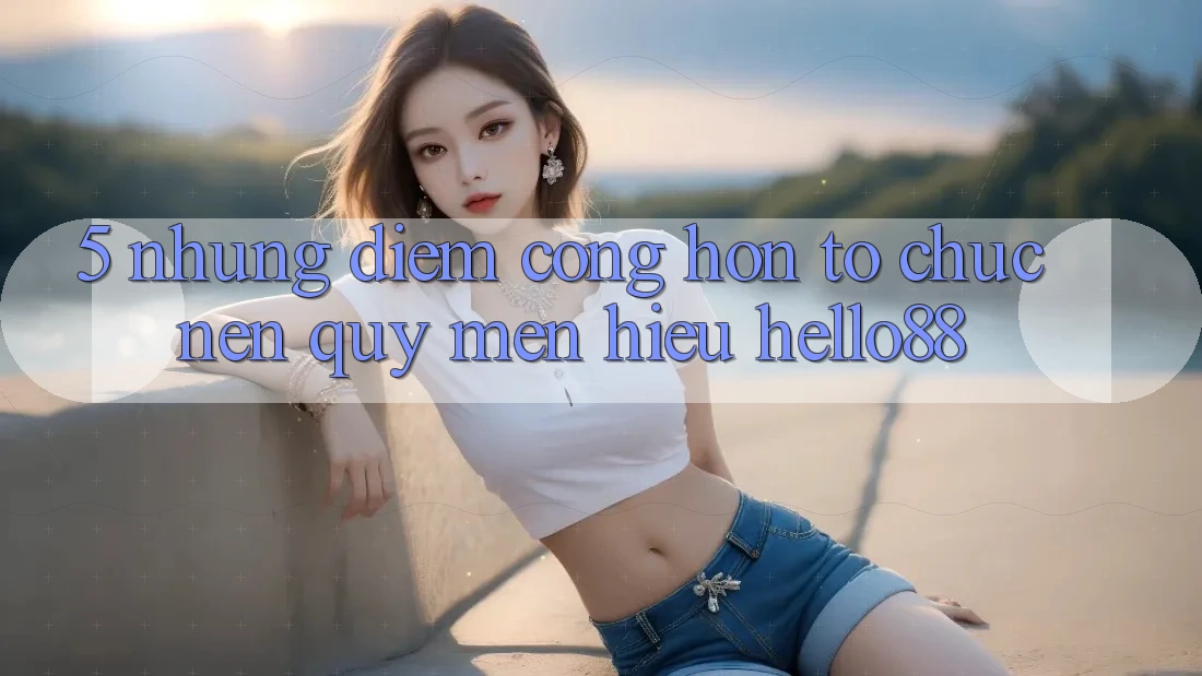 5. Những Điểm Cộng Hơn Tổ chức Nên Quý mến Hiệu Hello88