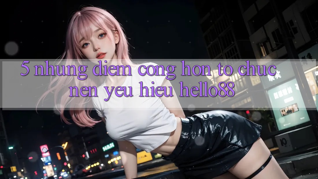 5. Những Điểm Cộng Hơn Tổ chức Nên Yêu Hiệu Hello88