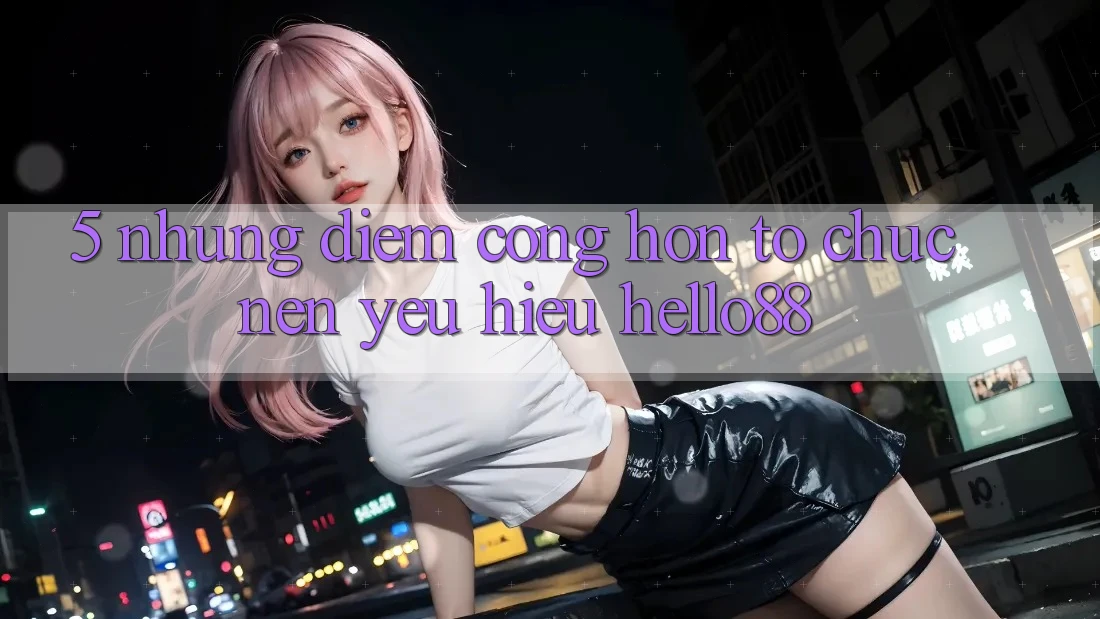 5. Những Điểm Cộng Hơn Tổ chức Nên Yêu Hiệu Hello88