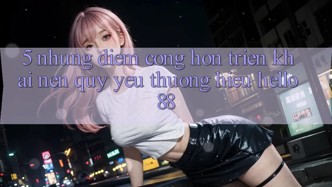 5. Những Điểm Cộng Hơn Triển khai Nên Quý yêu thương Hiệu Hello88
