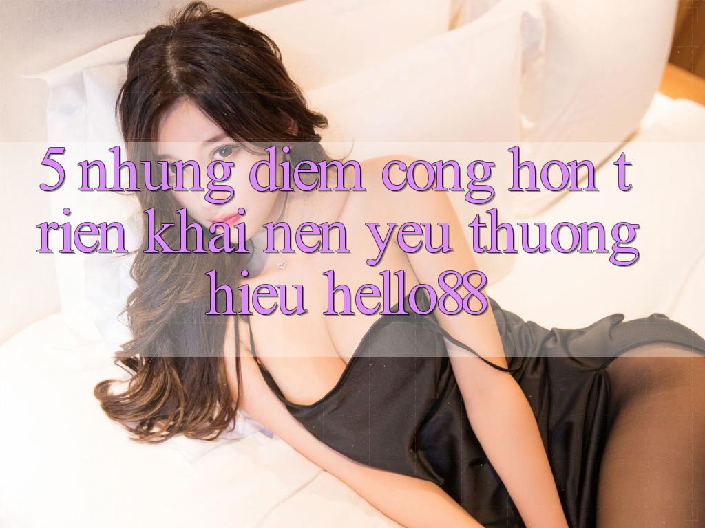5. Những Điểm Cộng Hơn Triển khai Nên Yêu thương Hiệu Hello88
