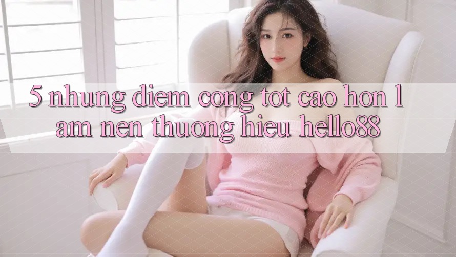 5. Những Điểm Cộng Tốt cao hơn Làm Nên Thương Hiệu Hello88