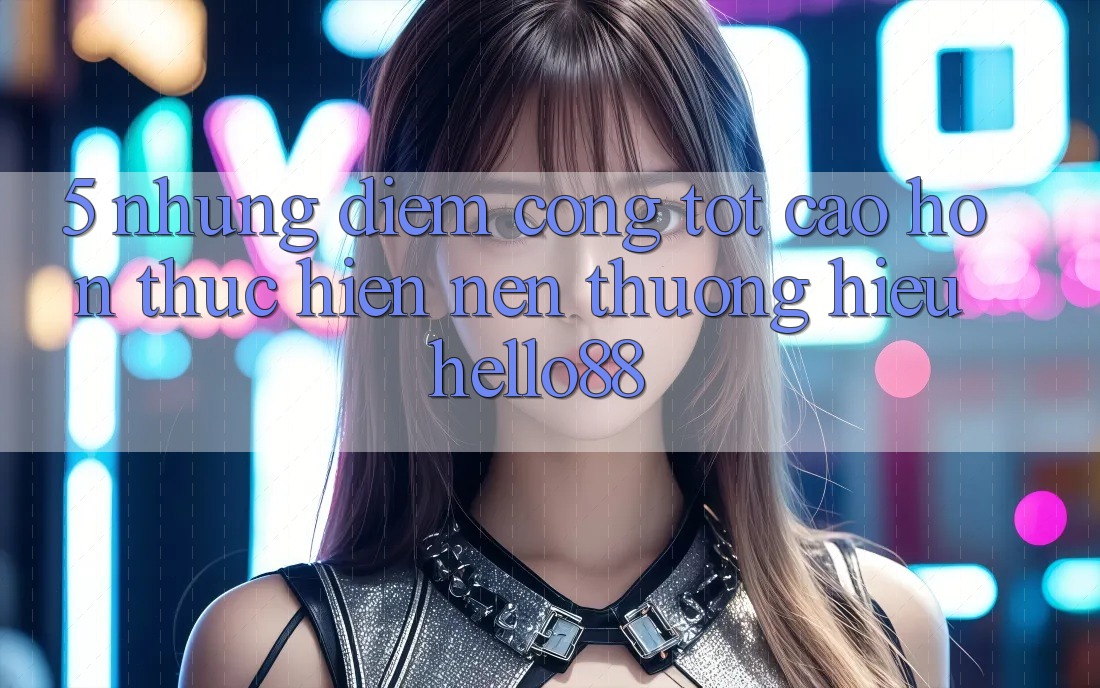 5. Những Điểm Cộng Tốt cao hơn Thực hiện Nên Thương Hiệu Hello88