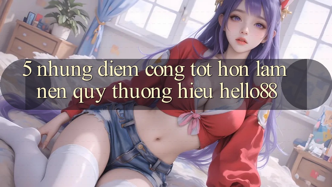 5. Những Điểm Cộng Tốt hơn Làm Nên Quý thương Hiệu Hello88