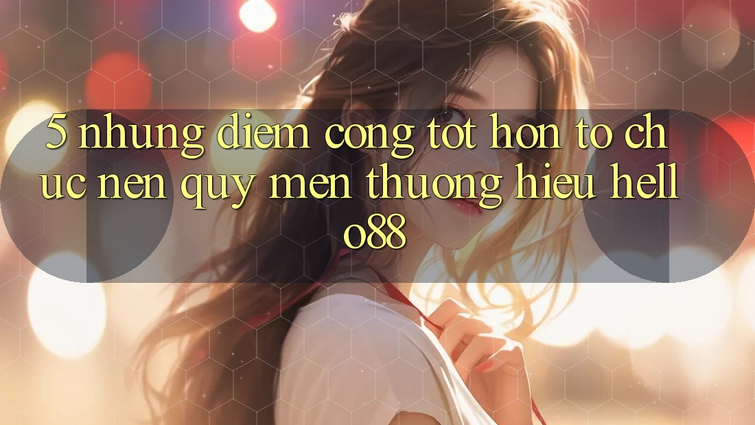 5. Những Điểm Cộng Tốt hơn Tổ chức Nên Quý mến thương Hiệu Hello88
