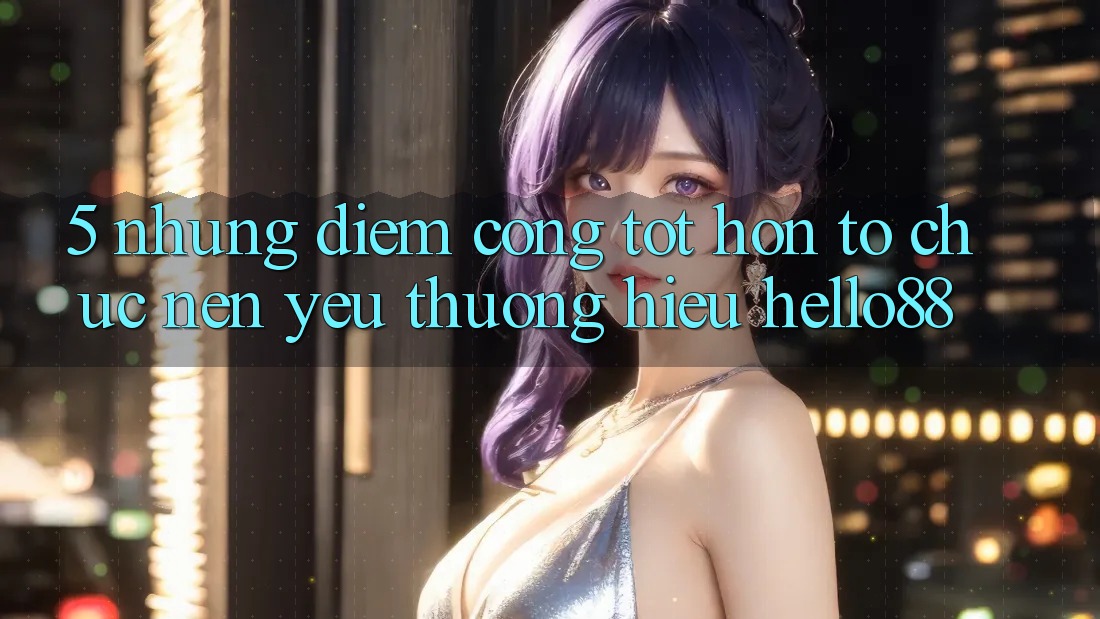 5. Những Điểm Cộng Tốt hơn Tổ chức Nên Yêu thương Hiệu Hello88